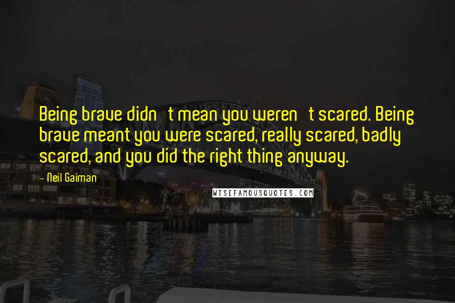 Neil Gaiman Quotes: Being brave didn't mean you weren't scared. Being brave meant you were scared, really scared, badly scared, and you did the right thing anyway.