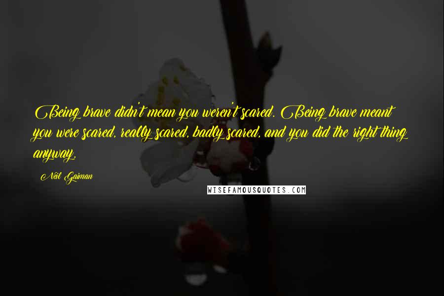 Neil Gaiman Quotes: Being brave didn't mean you weren't scared. Being brave meant you were scared, really scared, badly scared, and you did the right thing anyway.
