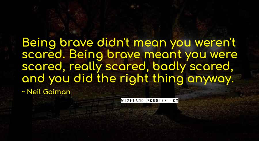 Neil Gaiman Quotes: Being brave didn't mean you weren't scared. Being brave meant you were scared, really scared, badly scared, and you did the right thing anyway.