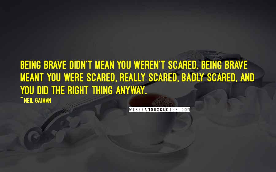 Neil Gaiman Quotes: Being brave didn't mean you weren't scared. Being brave meant you were scared, really scared, badly scared, and you did the right thing anyway.