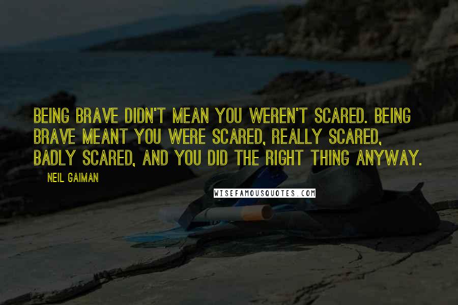 Neil Gaiman Quotes: Being brave didn't mean you weren't scared. Being brave meant you were scared, really scared, badly scared, and you did the right thing anyway.