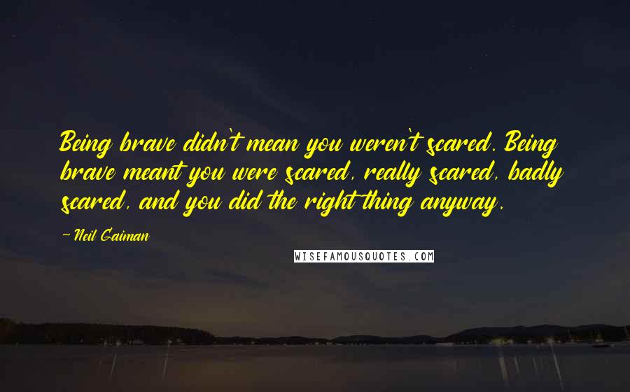 Neil Gaiman Quotes: Being brave didn't mean you weren't scared. Being brave meant you were scared, really scared, badly scared, and you did the right thing anyway.