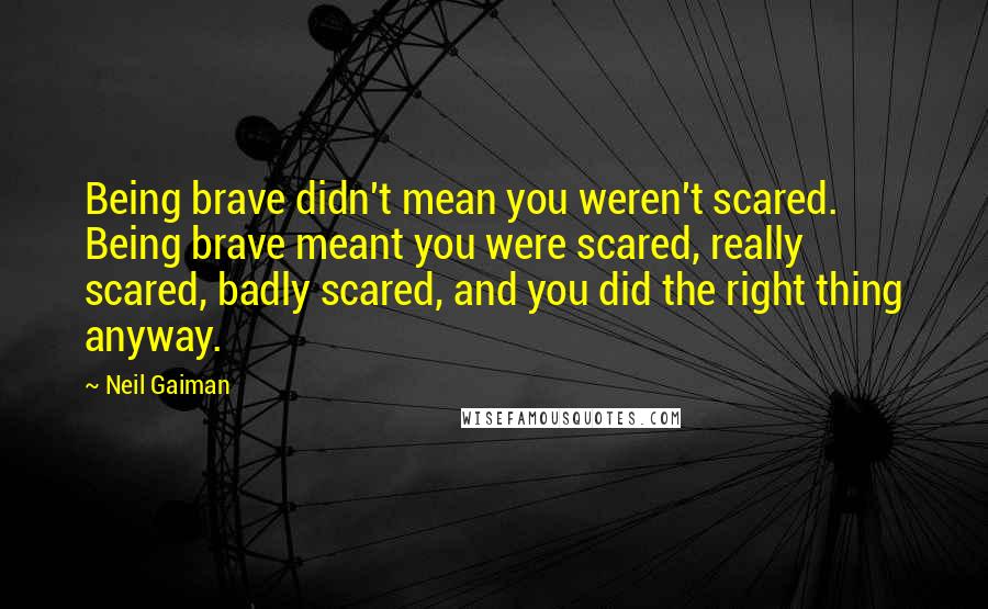 Neil Gaiman Quotes: Being brave didn't mean you weren't scared. Being brave meant you were scared, really scared, badly scared, and you did the right thing anyway.