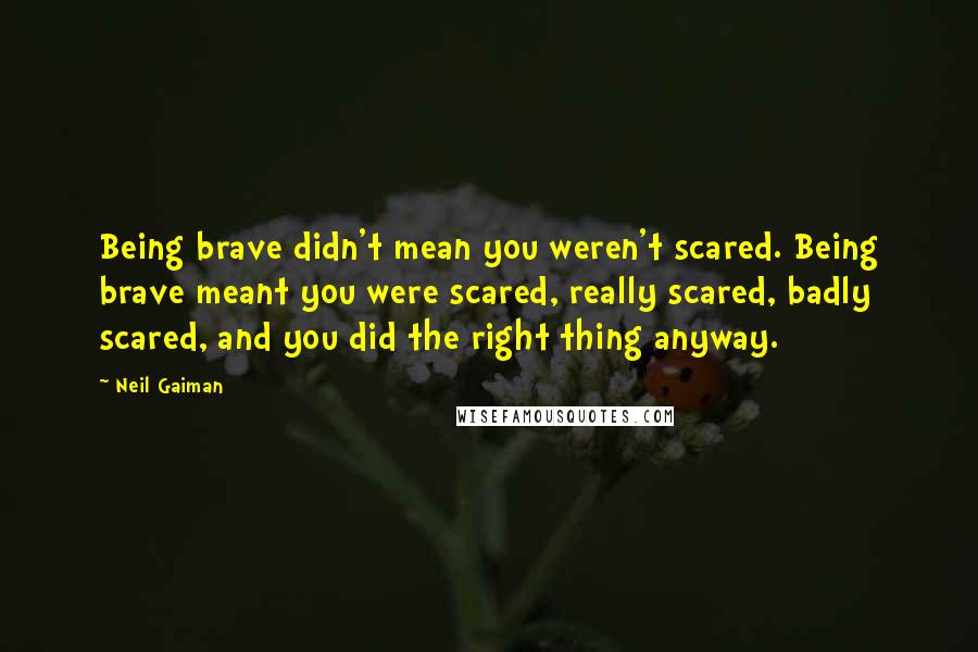 Neil Gaiman Quotes: Being brave didn't mean you weren't scared. Being brave meant you were scared, really scared, badly scared, and you did the right thing anyway.