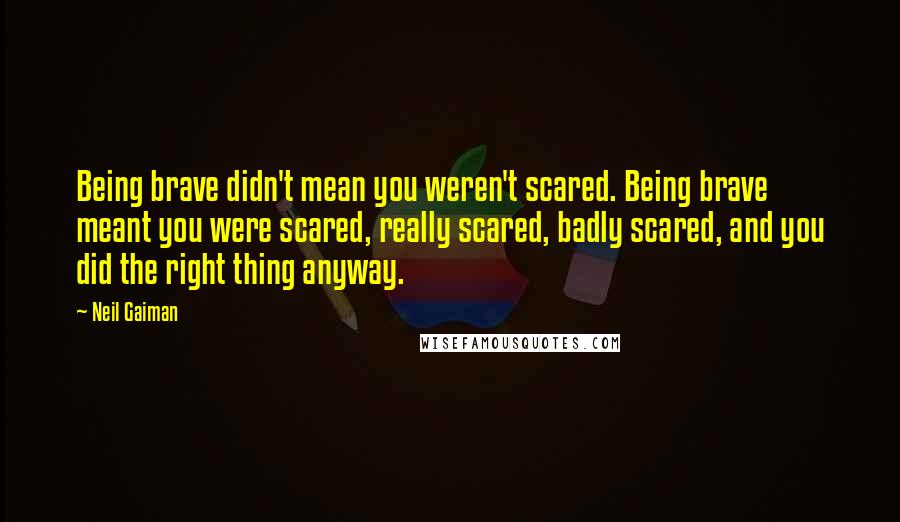 Neil Gaiman Quotes: Being brave didn't mean you weren't scared. Being brave meant you were scared, really scared, badly scared, and you did the right thing anyway.