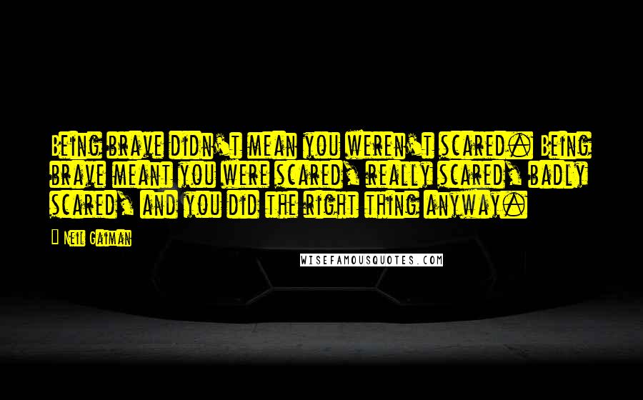 Neil Gaiman Quotes: Being brave didn't mean you weren't scared. Being brave meant you were scared, really scared, badly scared, and you did the right thing anyway.