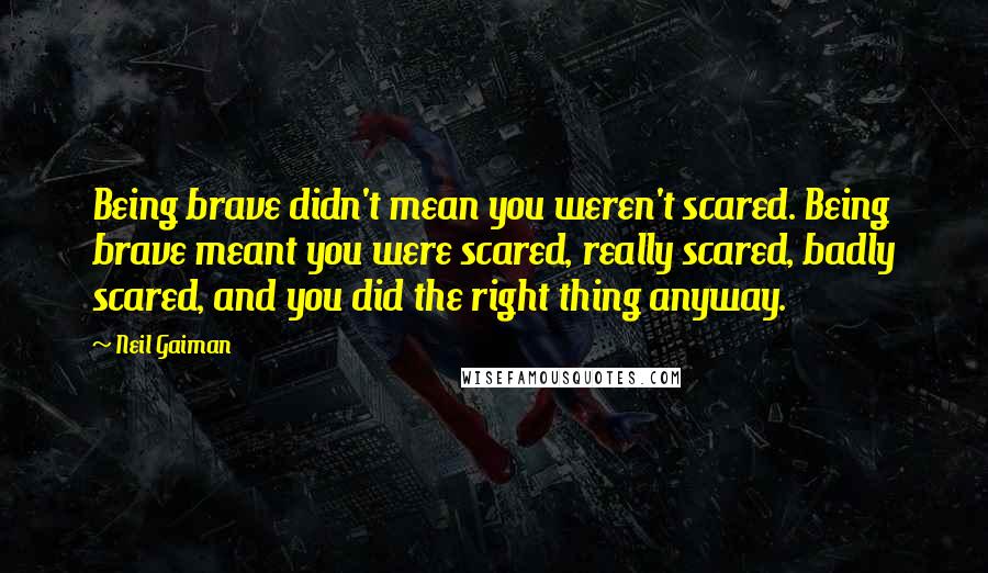 Neil Gaiman Quotes: Being brave didn't mean you weren't scared. Being brave meant you were scared, really scared, badly scared, and you did the right thing anyway.