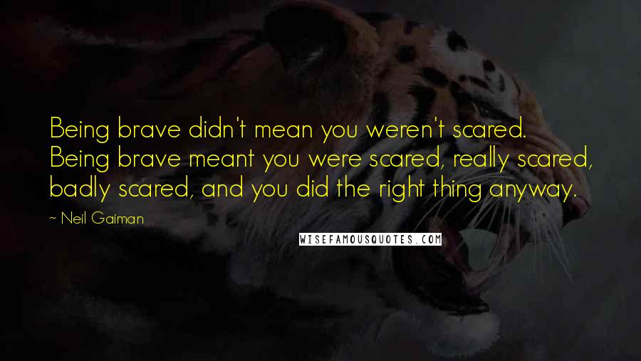 Neil Gaiman Quotes: Being brave didn't mean you weren't scared. Being brave meant you were scared, really scared, badly scared, and you did the right thing anyway.