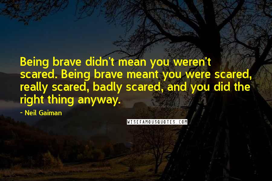 Neil Gaiman Quotes: Being brave didn't mean you weren't scared. Being brave meant you were scared, really scared, badly scared, and you did the right thing anyway.