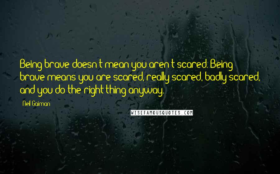 Neil Gaiman Quotes: Being brave doesn't mean you aren't scared. Being brave means you are scared, really scared, badly scared, and you do the right thing anyway.