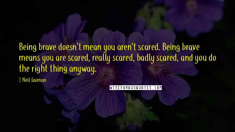 Neil Gaiman Quotes: Being brave doesn't mean you aren't scared. Being brave means you are scared, really scared, badly scared, and you do the right thing anyway.