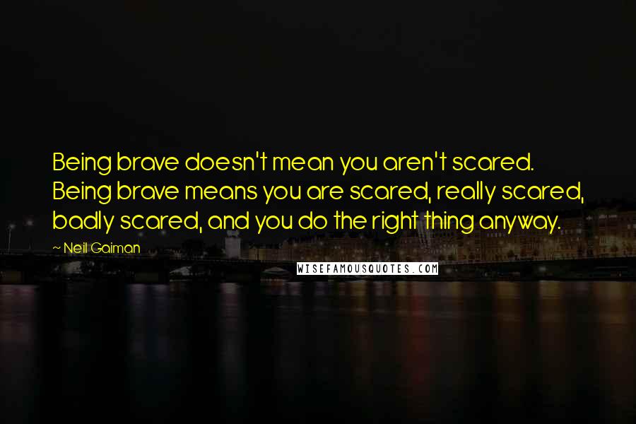 Neil Gaiman Quotes: Being brave doesn't mean you aren't scared. Being brave means you are scared, really scared, badly scared, and you do the right thing anyway.