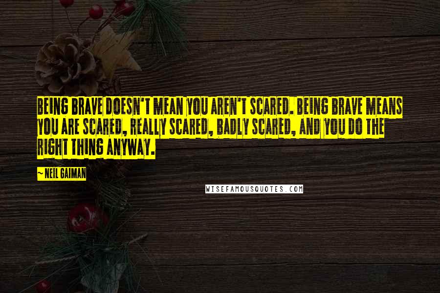 Neil Gaiman Quotes: Being brave doesn't mean you aren't scared. Being brave means you are scared, really scared, badly scared, and you do the right thing anyway.