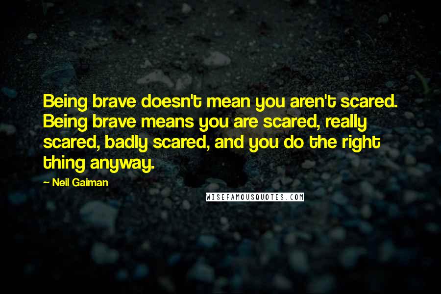 Neil Gaiman Quotes: Being brave doesn't mean you aren't scared. Being brave means you are scared, really scared, badly scared, and you do the right thing anyway.