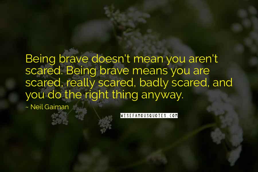 Neil Gaiman Quotes: Being brave doesn't mean you aren't scared. Being brave means you are scared, really scared, badly scared, and you do the right thing anyway.