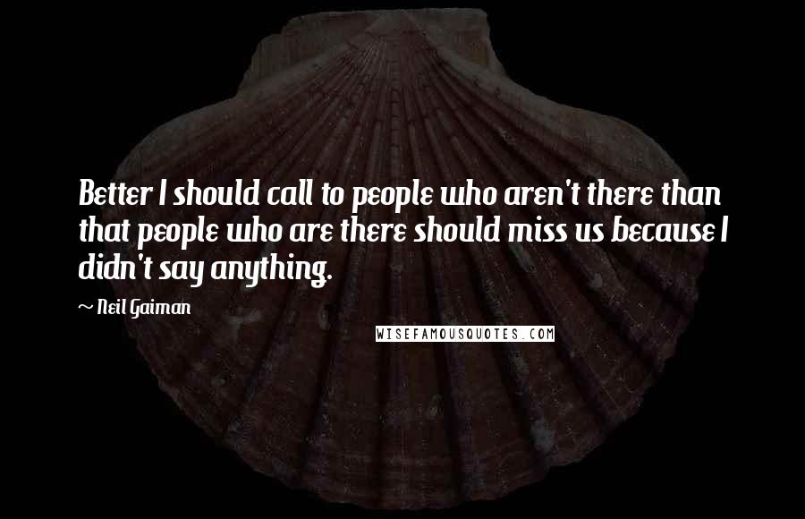 Neil Gaiman Quotes: Better I should call to people who aren't there than that people who are there should miss us because I didn't say anything.