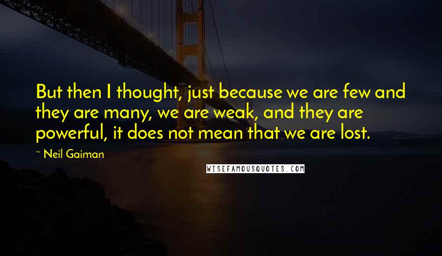 Neil Gaiman Quotes: But then I thought, just because we are few and they are many, we are weak, and they are powerful, it does not mean that we are lost.