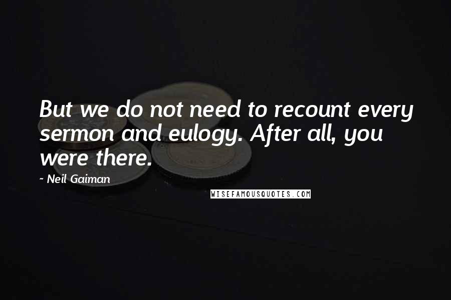 Neil Gaiman Quotes: But we do not need to recount every sermon and eulogy. After all, you were there.