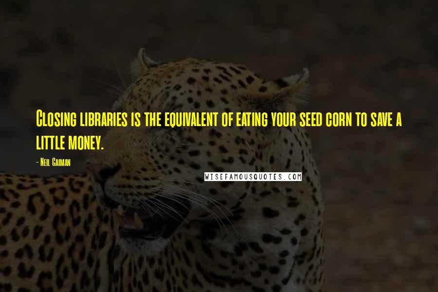Neil Gaiman Quotes: Closing libraries is the equivalent of eating your seed corn to save a little money.