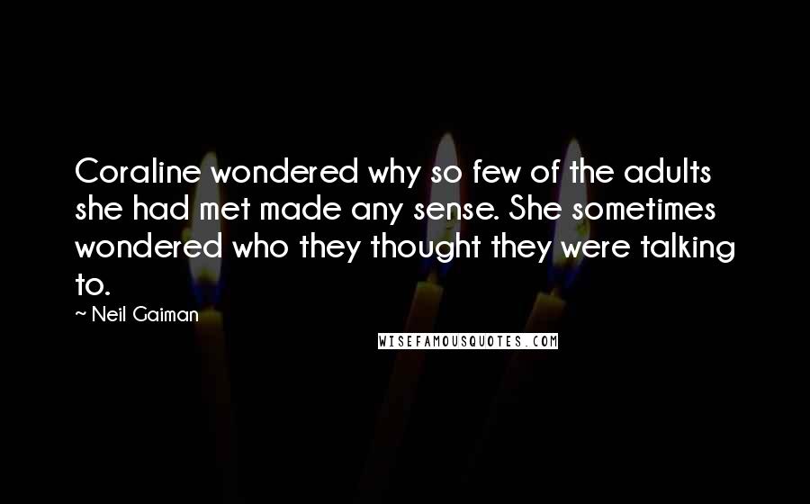 Neil Gaiman Quotes: Coraline wondered why so few of the adults she had met made any sense. She sometimes wondered who they thought they were talking to.