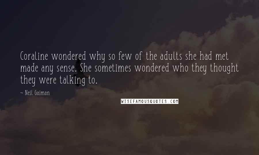 Neil Gaiman Quotes: Coraline wondered why so few of the adults she had met made any sense. She sometimes wondered who they thought they were talking to.