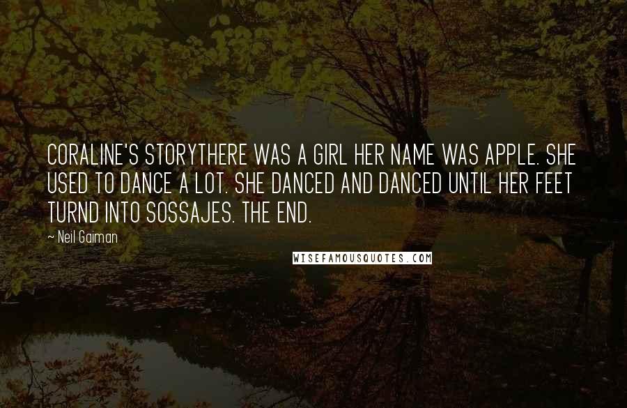 Neil Gaiman Quotes: CORALINE'S STORYTHERE WAS A GIRL HER NAME WAS APPLE. SHE USED TO DANCE A LOT. SHE DANCED AND DANCED UNTIL HER FEET TURND INTO SOSSAJES. THE END.