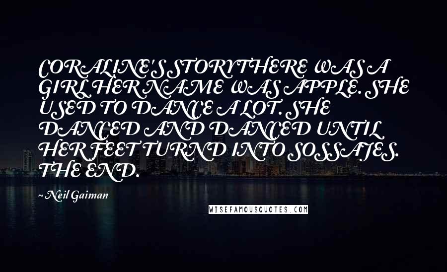 Neil Gaiman Quotes: CORALINE'S STORYTHERE WAS A GIRL HER NAME WAS APPLE. SHE USED TO DANCE A LOT. SHE DANCED AND DANCED UNTIL HER FEET TURND INTO SOSSAJES. THE END.