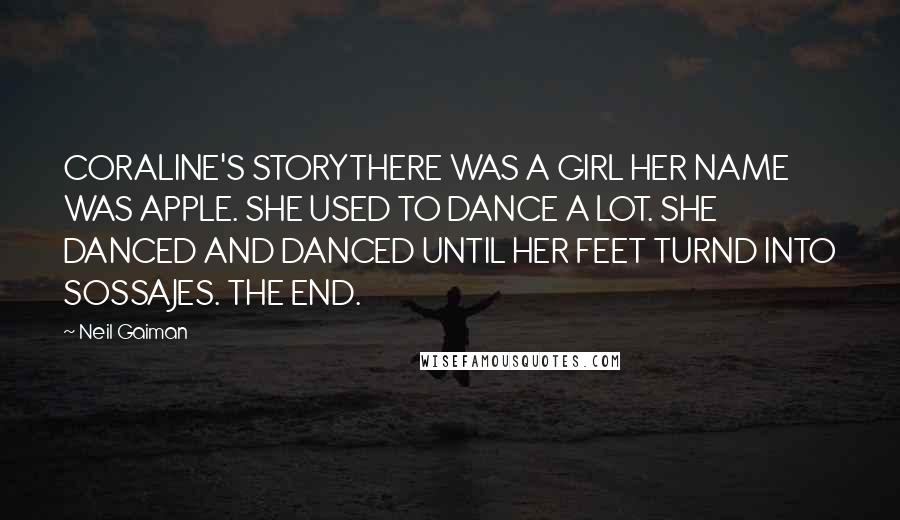 Neil Gaiman Quotes: CORALINE'S STORYTHERE WAS A GIRL HER NAME WAS APPLE. SHE USED TO DANCE A LOT. SHE DANCED AND DANCED UNTIL HER FEET TURND INTO SOSSAJES. THE END.