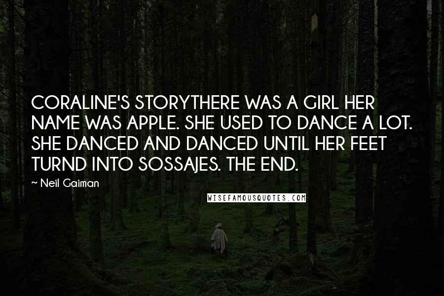 Neil Gaiman Quotes: CORALINE'S STORYTHERE WAS A GIRL HER NAME WAS APPLE. SHE USED TO DANCE A LOT. SHE DANCED AND DANCED UNTIL HER FEET TURND INTO SOSSAJES. THE END.