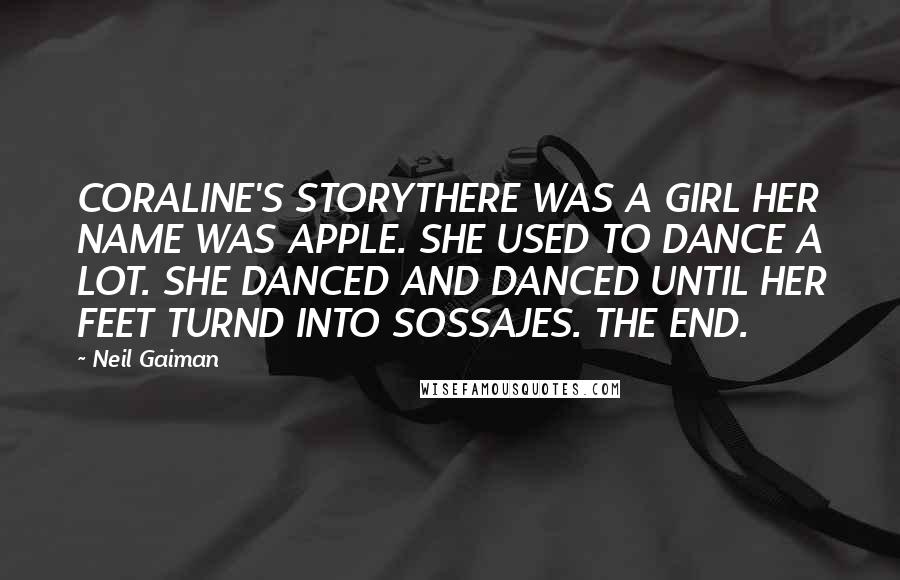 Neil Gaiman Quotes: CORALINE'S STORYTHERE WAS A GIRL HER NAME WAS APPLE. SHE USED TO DANCE A LOT. SHE DANCED AND DANCED UNTIL HER FEET TURND INTO SOSSAJES. THE END.