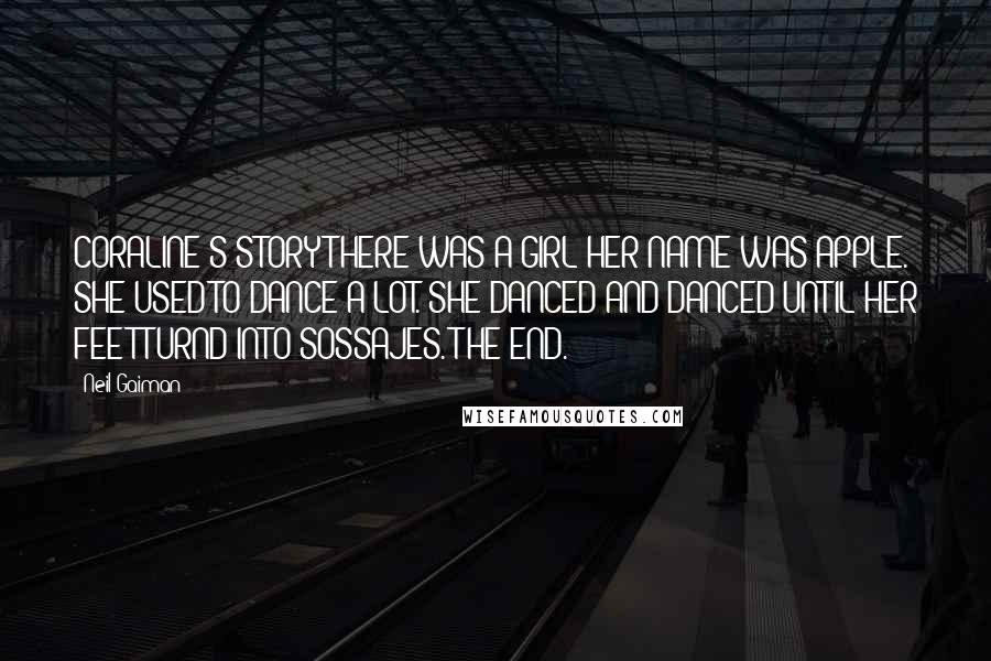 Neil Gaiman Quotes: CORALINE'S STORYTHERE WAS A GIRL HER NAME WAS APPLE. SHE USED TO DANCE A LOT. SHE DANCED AND DANCED UNTIL HER FEET TURND INTO SOSSAJES. THE END.