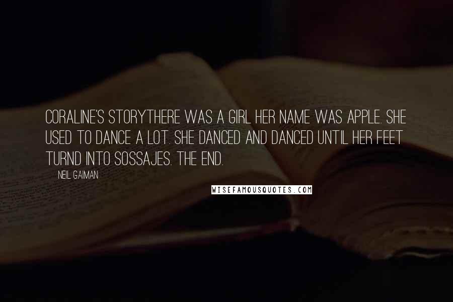 Neil Gaiman Quotes: CORALINE'S STORYTHERE WAS A GIRL HER NAME WAS APPLE. SHE USED TO DANCE A LOT. SHE DANCED AND DANCED UNTIL HER FEET TURND INTO SOSSAJES. THE END.