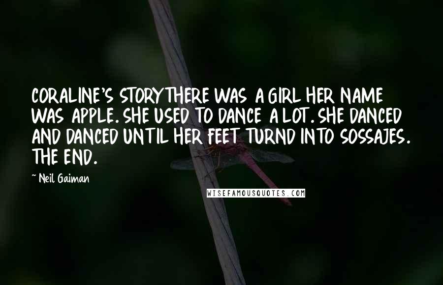 Neil Gaiman Quotes: CORALINE'S STORYTHERE WAS A GIRL HER NAME WAS APPLE. SHE USED TO DANCE A LOT. SHE DANCED AND DANCED UNTIL HER FEET TURND INTO SOSSAJES. THE END.