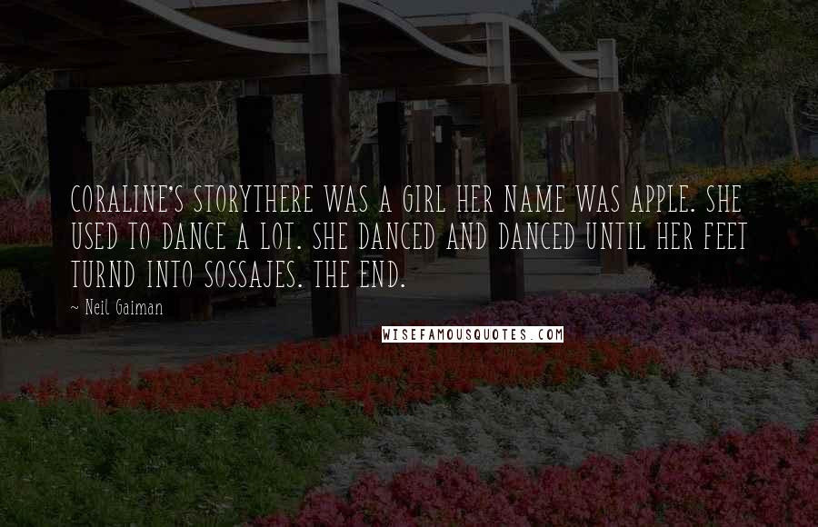 Neil Gaiman Quotes: CORALINE'S STORYTHERE WAS A GIRL HER NAME WAS APPLE. SHE USED TO DANCE A LOT. SHE DANCED AND DANCED UNTIL HER FEET TURND INTO SOSSAJES. THE END.