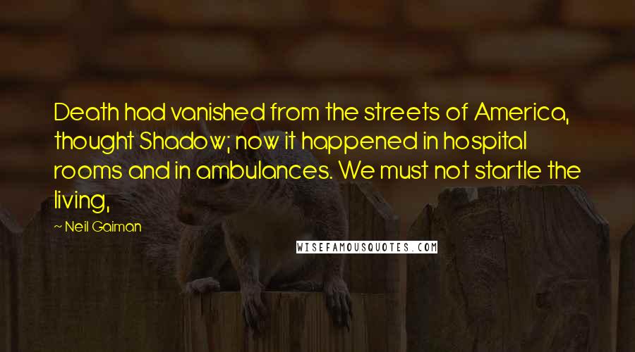 Neil Gaiman Quotes: Death had vanished from the streets of America, thought Shadow; now it happened in hospital rooms and in ambulances. We must not startle the living,