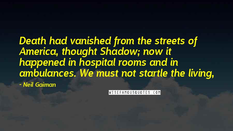 Neil Gaiman Quotes: Death had vanished from the streets of America, thought Shadow; now it happened in hospital rooms and in ambulances. We must not startle the living,