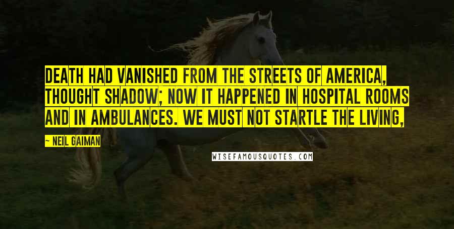 Neil Gaiman Quotes: Death had vanished from the streets of America, thought Shadow; now it happened in hospital rooms and in ambulances. We must not startle the living,