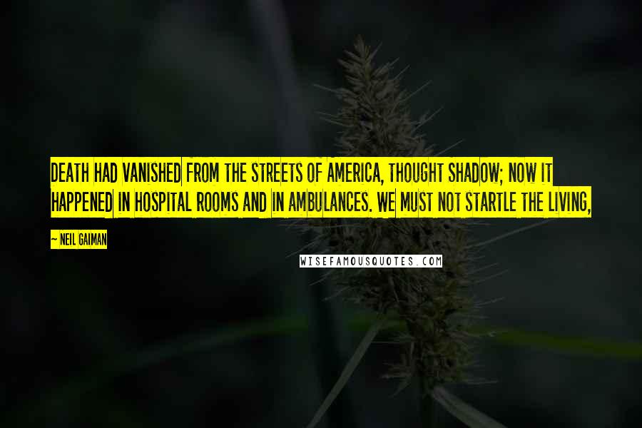 Neil Gaiman Quotes: Death had vanished from the streets of America, thought Shadow; now it happened in hospital rooms and in ambulances. We must not startle the living,