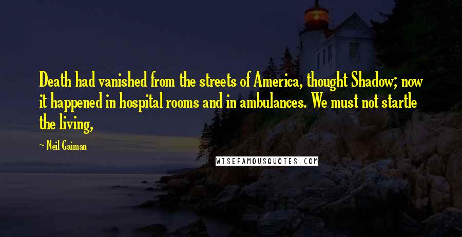 Neil Gaiman Quotes: Death had vanished from the streets of America, thought Shadow; now it happened in hospital rooms and in ambulances. We must not startle the living,