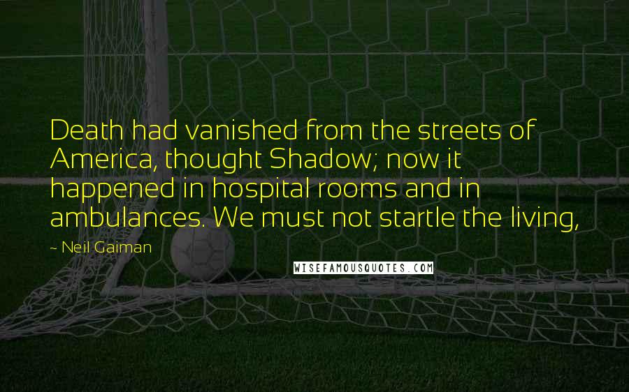 Neil Gaiman Quotes: Death had vanished from the streets of America, thought Shadow; now it happened in hospital rooms and in ambulances. We must not startle the living,