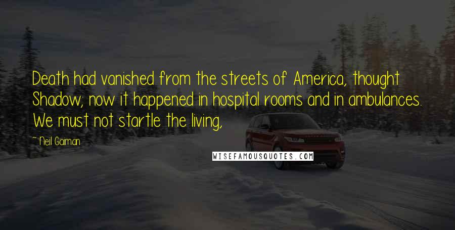 Neil Gaiman Quotes: Death had vanished from the streets of America, thought Shadow; now it happened in hospital rooms and in ambulances. We must not startle the living,