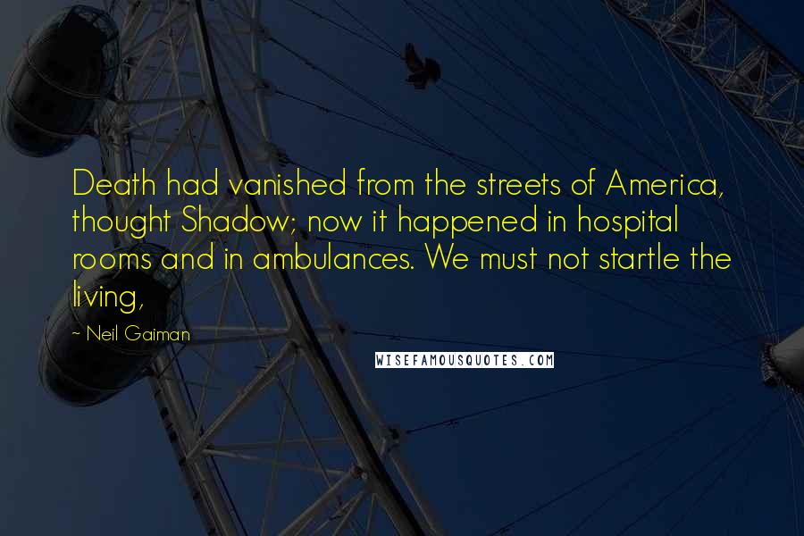 Neil Gaiman Quotes: Death had vanished from the streets of America, thought Shadow; now it happened in hospital rooms and in ambulances. We must not startle the living,