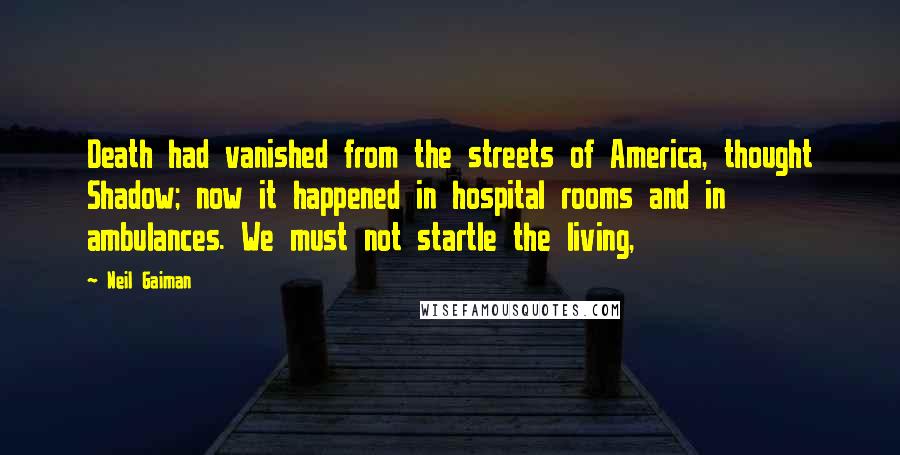 Neil Gaiman Quotes: Death had vanished from the streets of America, thought Shadow; now it happened in hospital rooms and in ambulances. We must not startle the living,