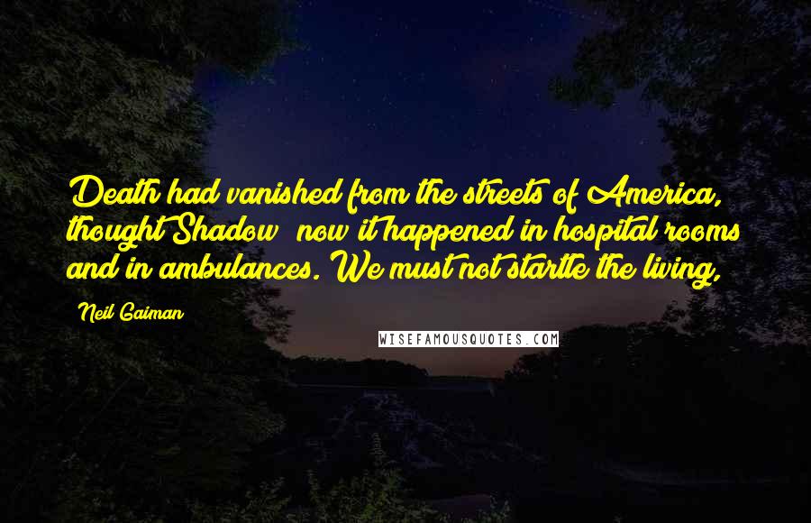 Neil Gaiman Quotes: Death had vanished from the streets of America, thought Shadow; now it happened in hospital rooms and in ambulances. We must not startle the living,