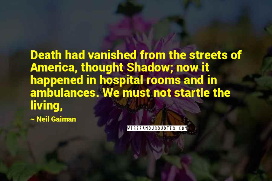 Neil Gaiman Quotes: Death had vanished from the streets of America, thought Shadow; now it happened in hospital rooms and in ambulances. We must not startle the living,