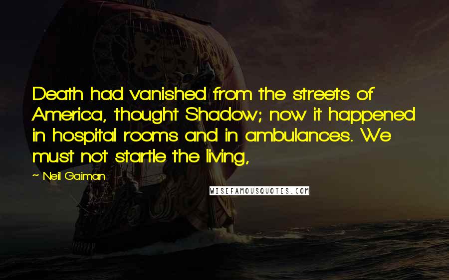 Neil Gaiman Quotes: Death had vanished from the streets of America, thought Shadow; now it happened in hospital rooms and in ambulances. We must not startle the living,