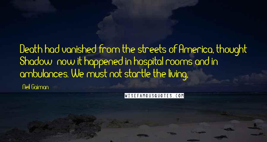 Neil Gaiman Quotes: Death had vanished from the streets of America, thought Shadow; now it happened in hospital rooms and in ambulances. We must not startle the living,