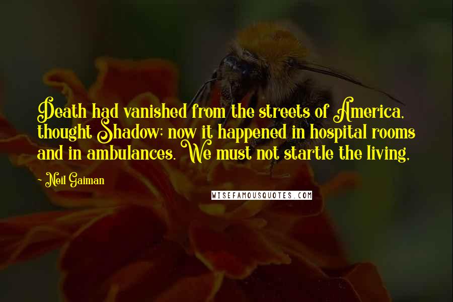 Neil Gaiman Quotes: Death had vanished from the streets of America, thought Shadow; now it happened in hospital rooms and in ambulances. We must not startle the living,