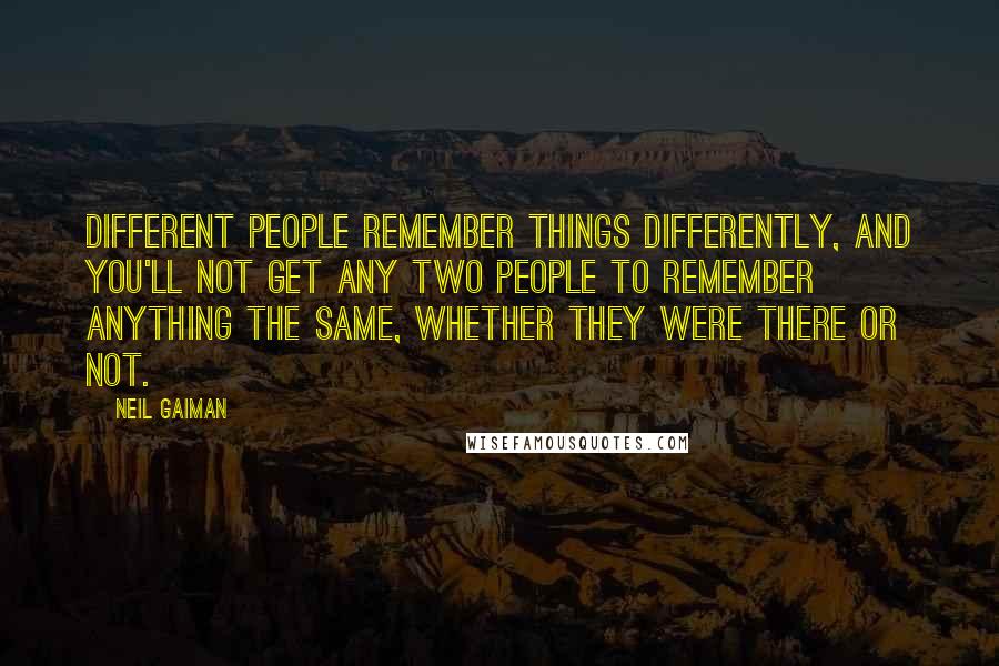 Neil Gaiman Quotes: Different people remember things differently, and you'll not get any two people to remember anything the same, whether they were there or not.