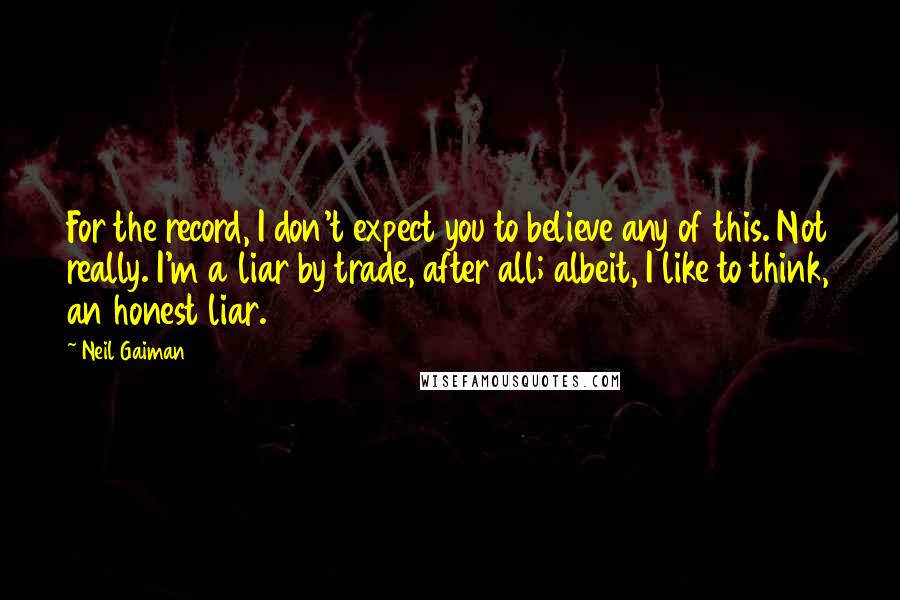 Neil Gaiman Quotes: For the record, I don't expect you to believe any of this. Not really. I'm a liar by trade, after all; albeit, I like to think, an honest liar.